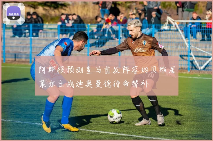 阿斯报预测皇马首发阵容姆贝维居莱尔出战迪奥曼德待命替补