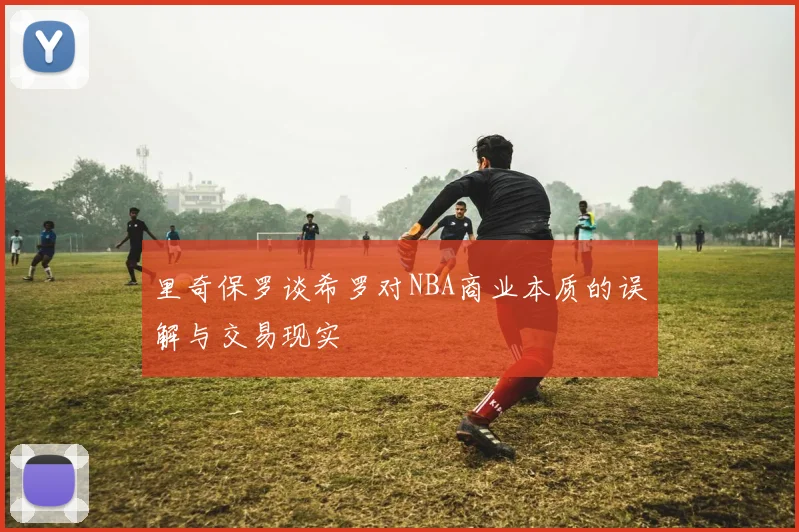 里奇保罗谈希罗对NBA商业本质的误解与交易现实