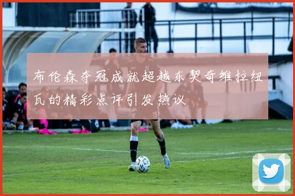 布伦森夺冠成就超越东契奇维拉纽瓦的精彩点评引发热议