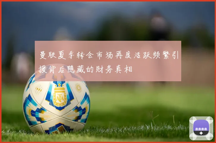 曼联夏季转会市场再度活跃频繁引援背后隐藏的财务真相
