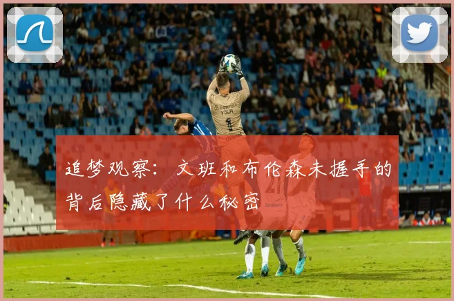 追梦观察:文班和布伦森未握手的背后隐藏了什么秘密