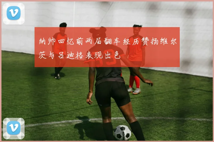 纳帅回忆前两届翻车经历赞扬维尔茨与吕迪格表现出色