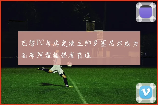 巴黎FC考虑更换主帅罗塞尼尔成为孔布阿雷接替者首选