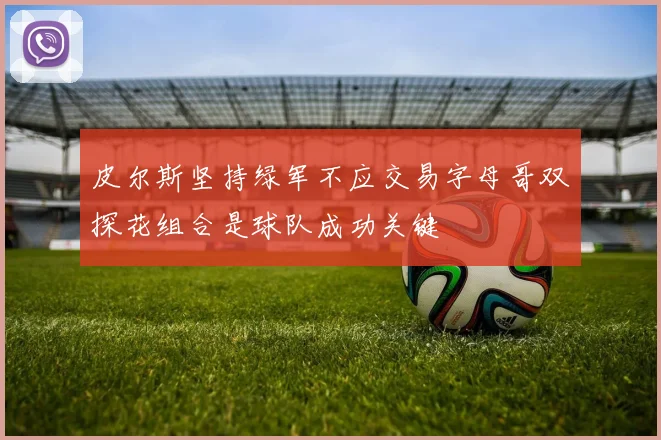 皮尔斯坚持绿军不应交易字母哥双探花组合是球队成功关键
