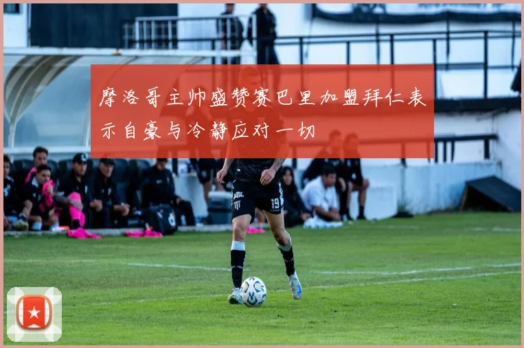 摩洛哥主帅盛赞赛巴里加盟拜仁表示自豪与冷静应对一切