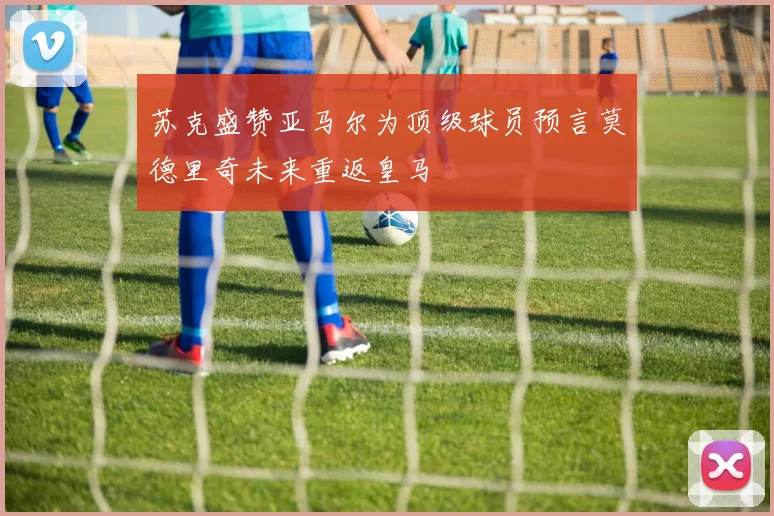 苏克盛赞亚马尔为顶级球员预言莫德里奇未来重返皇马