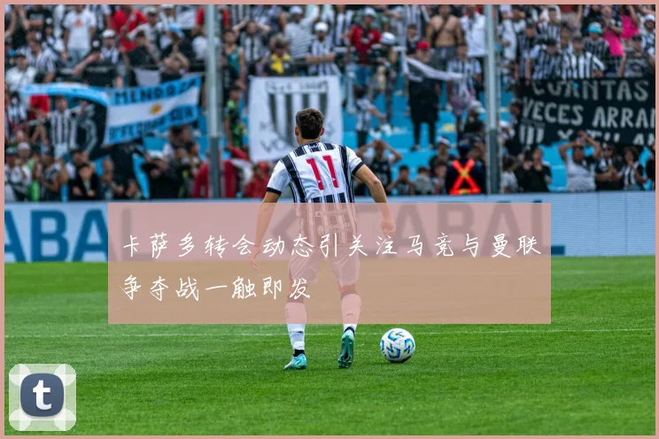卡萨多转会动态引关注马竞与曼联争夺战一触即发