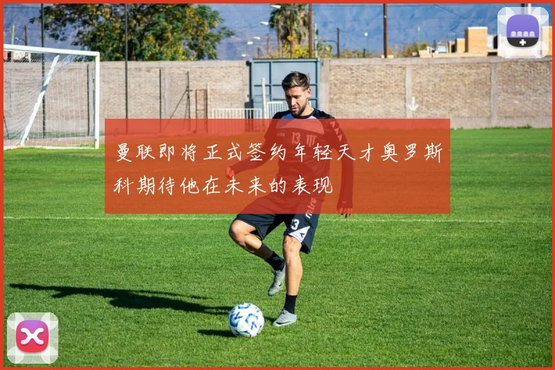 曼联即将正式签约年轻天才奥罗斯科期待他在未来的表现