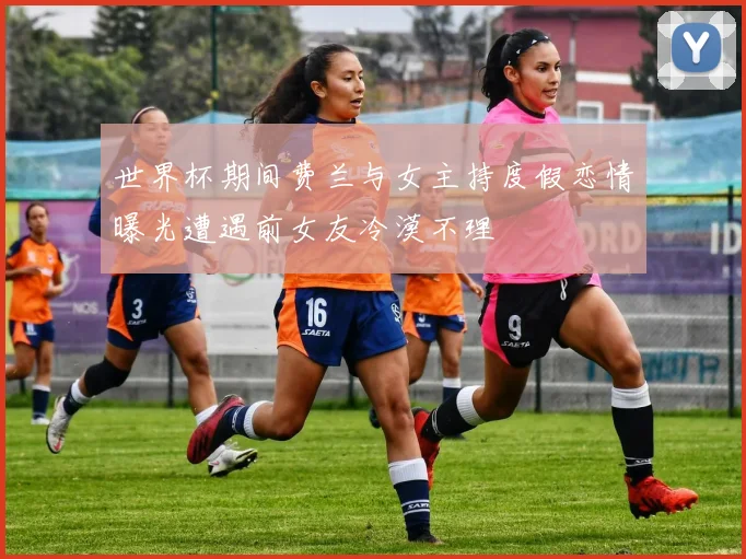 世界杯期间费兰与女主持度假恋情曝光遭遇前女友冷漠不理