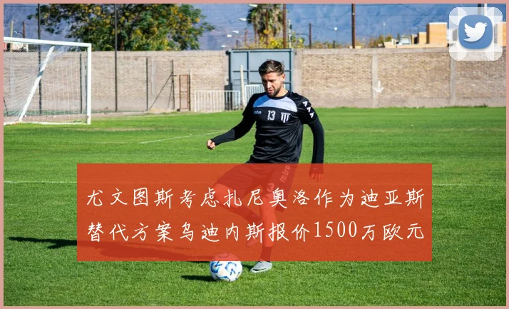 尤文图斯考虑扎尼奥洛作为迪亚斯替代方案乌迪内斯报价1500万欧元起步