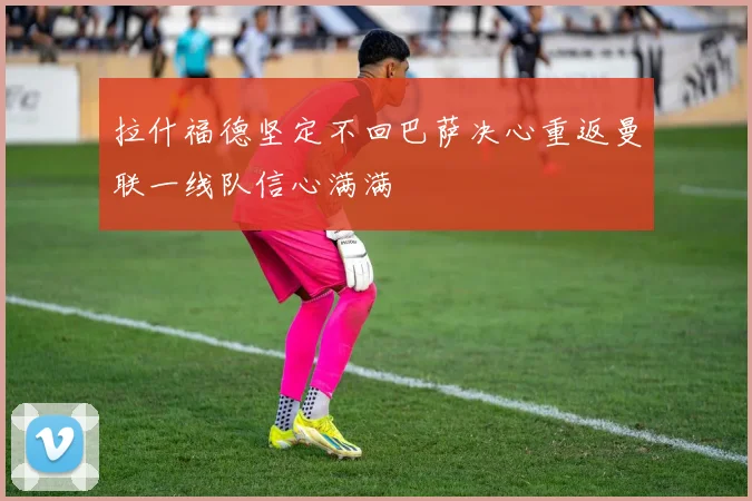 拉什福德坚定不回巴萨决心重返曼联一线队信心满满