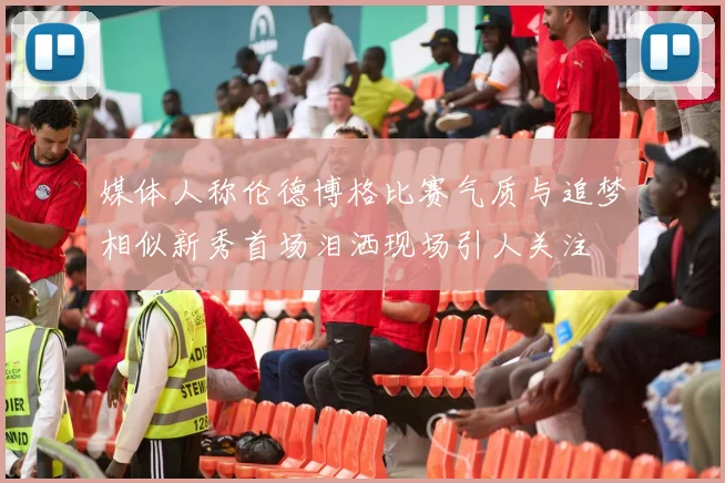 媒体人称伦德博格比赛气质与追梦相似新秀首场泪洒现场引人关注