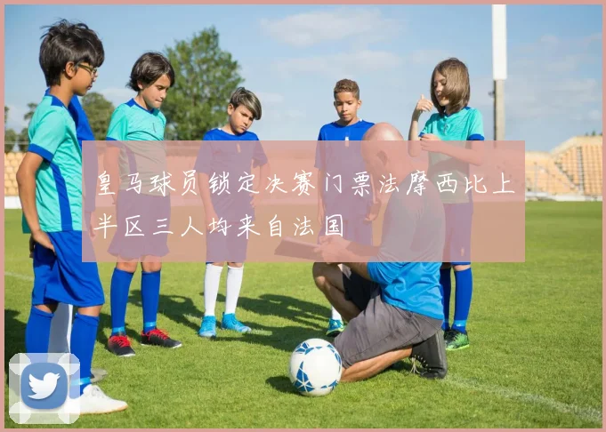 皇马球员锁定决赛门票法摩西比上半区三人均来自法国