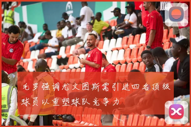 毛罗强调尤文图斯需引进四名顶级球员以重塑球队竞争力