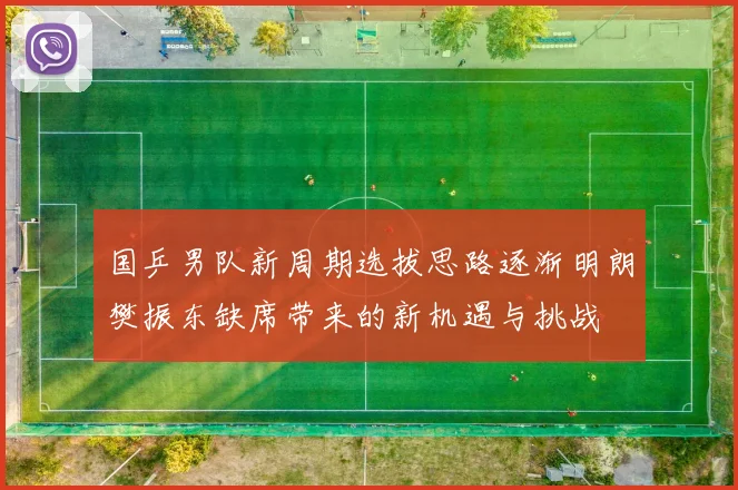 国乒男队新周期选拔思路逐渐明朗樊振东缺席带来的新机遇与挑战