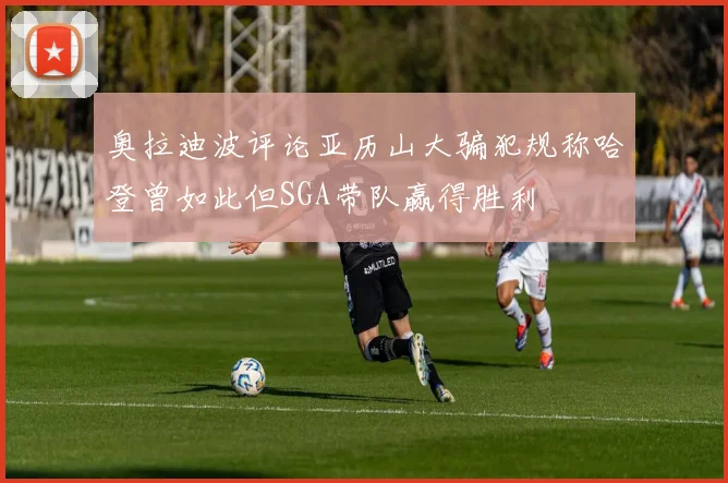 奥拉迪波评论亚历山大骗犯规称哈登曾如此但SGA带队赢得胜利