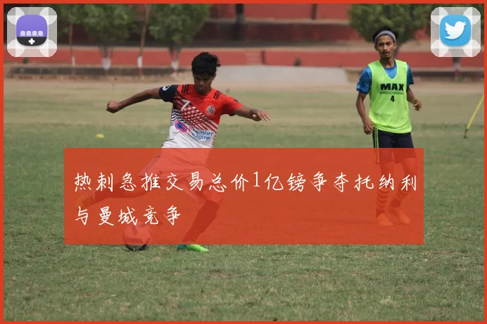 热刺急推交易总价1亿镑争夺托纳利与曼城竞争