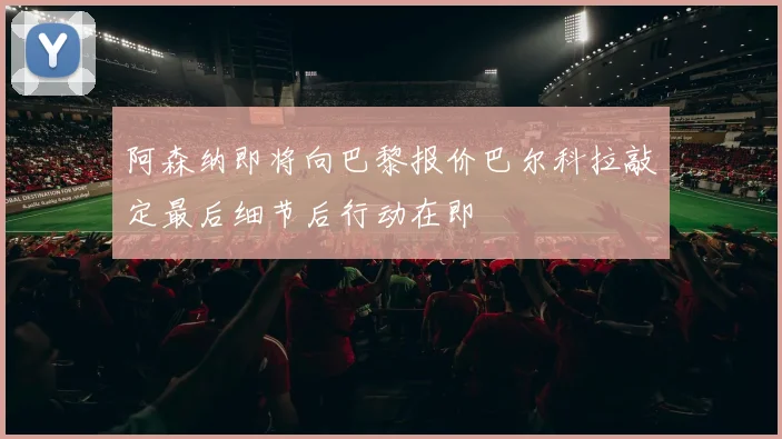 阿森纳即将向巴黎报价巴尔科拉敲定最后细节后行动在即