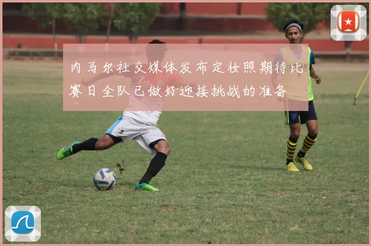 内马尔社交媒体发布定妆照期待比赛日全队已做好迎接挑战的准备