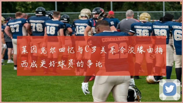 莱因克尔回忆与C罗关系冷淡缘由梅西成更好球员的争论