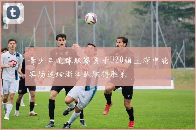 青少年足球联赛男子U20组上海申花客场逆转浙江队取得胜利