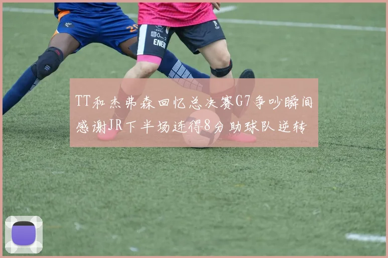 TT和杰弗森回忆总决赛G7争吵瞬间感谢JR下半场连得8分助球队逆转