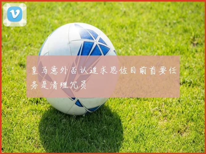 皇马意外否认追求恩佐目前首要任务是清理冗员