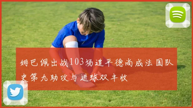 姆巴佩出战103场追平德尚成法国队史第九助攻与进球双丰收