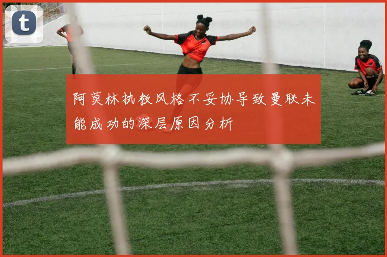 阿莫林执教风格不妥协导致曼联未能成功的深层原因分析