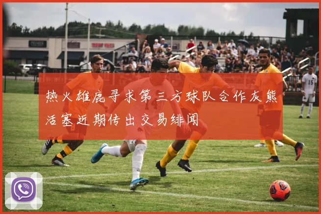 热火雄鹿寻求第三方球队合作灰熊活塞近期传出交易绯闻