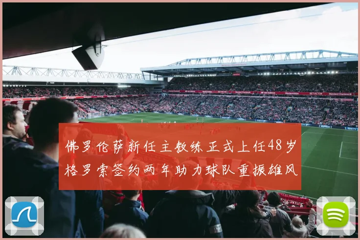 佛罗伦萨新任主教练正式上任48岁格罗索签约两年助力球队重振雄风
