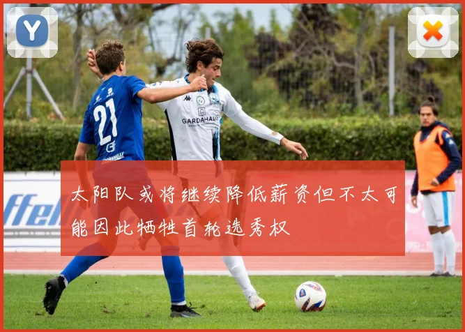 太阳队或将继续降低薪资但不太可能因此牺牲首轮选秀权