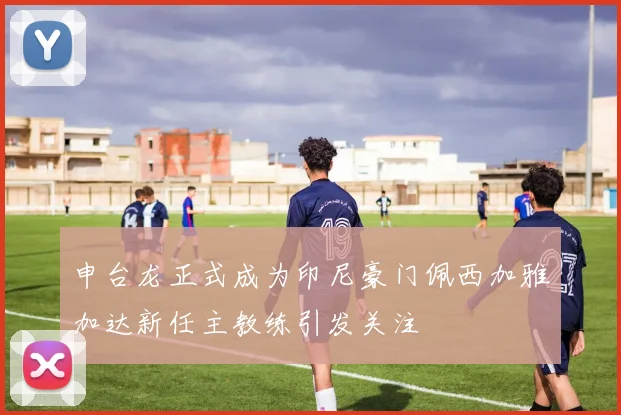 申台龙正式成为印尼豪门佩西加雅加达新任主教练引发关注
